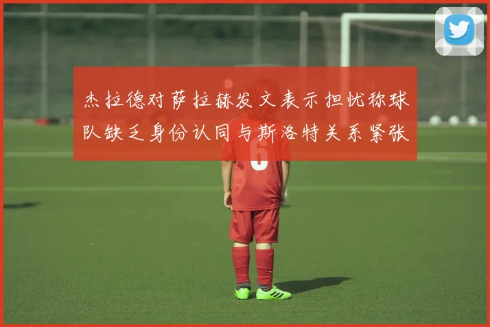 杰拉德对萨拉赫发文表示担忧称球队缺乏身份认同与斯洛特关系紧张