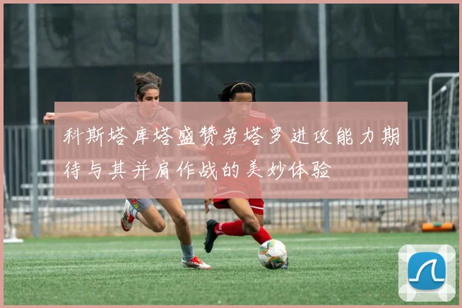 科斯塔库塔盛赞劳塔罗进攻能力期待与其并肩作战的美妙体验