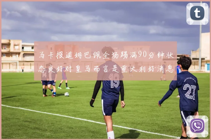 马卡报道姆巴佩全场踢满90分钟状态良好对皇马而言是重大利好消息