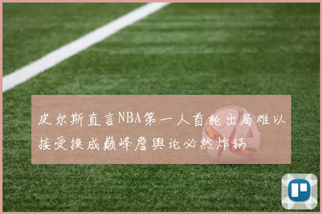皮尔斯直言NBA第一人首轮出局难以接受换成巅峰詹舆论必然炸锅