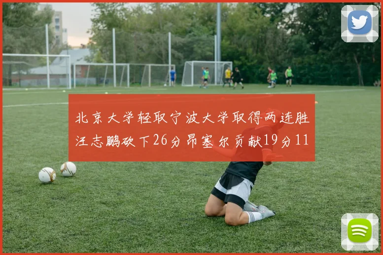 北京大学轻取宁波大学取得两连胜汪志鹏砍下26分昂塞尔贡献19分11篮板5助攻
