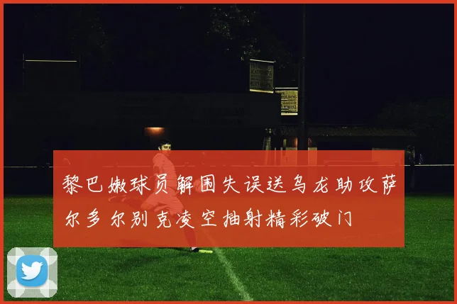黎巴嫩球员解围失误送乌龙助攻萨尔多尔别克凌空抽射精彩破门