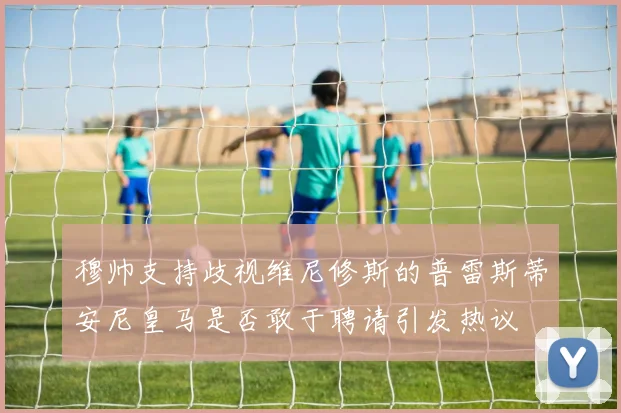 穆帅支持歧视维尼修斯的普雷斯蒂安尼皇马是否敢于聘请引发热议