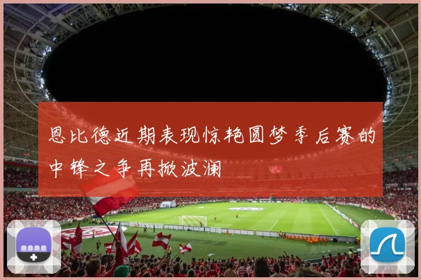 恩比德近期表现惊艳圆梦季后赛的中锋之争再掀波澜