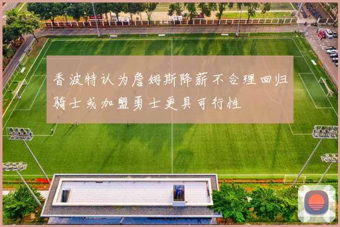 香波特认为詹姆斯降薪不合理回归骑士或加盟勇士更具可行性
