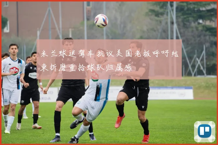 米兰球迷驾车抗议美国老板呼吁结束折磨重拾球队归属感